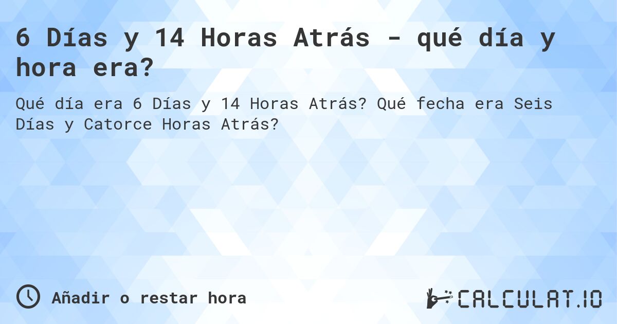 6 Días y 14 Horas Atrás - qué día y hora era?. Qué fecha era Seis Días y Catorce Horas Atrás?