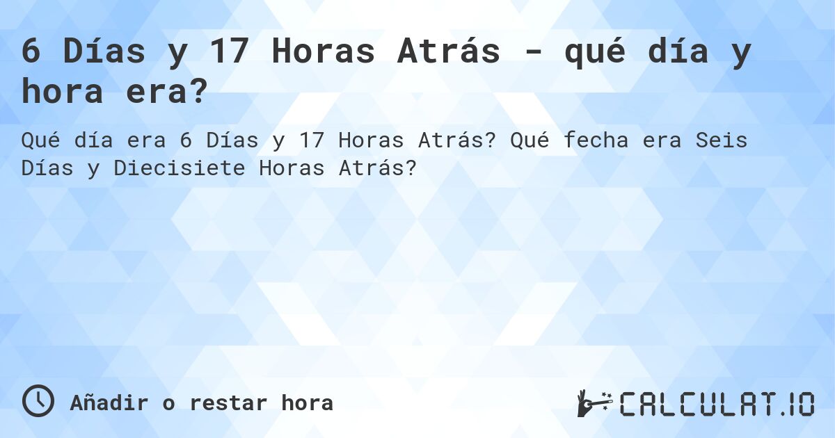 6 Días y 17 Horas Atrás - qué día y hora era?. Qué fecha era Seis Días y Diecisiete Horas Atrás?