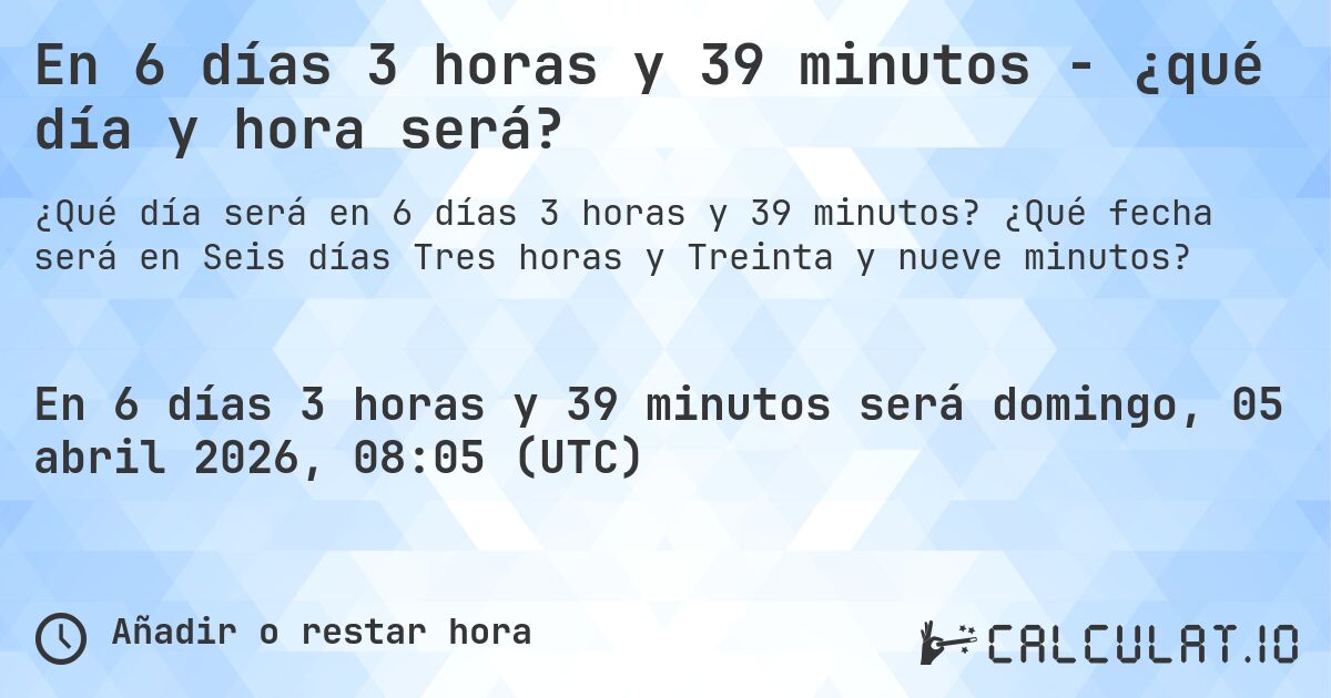 En 6 días 3 horas y 39 minutos - ¿qué día y hora será?. ¿Qué fecha será en Seis días Tres horas y Treinta y nueve minutos?