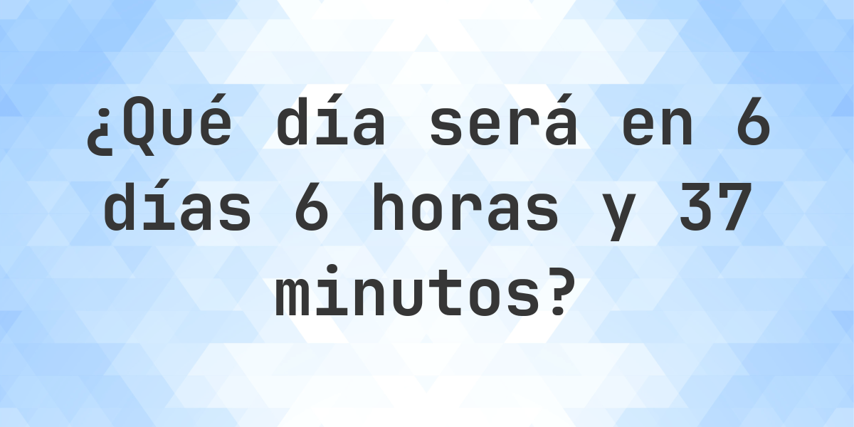 En 6 días 6 horas y 37 minutos - ¿qué día y hora será? - Calculatio