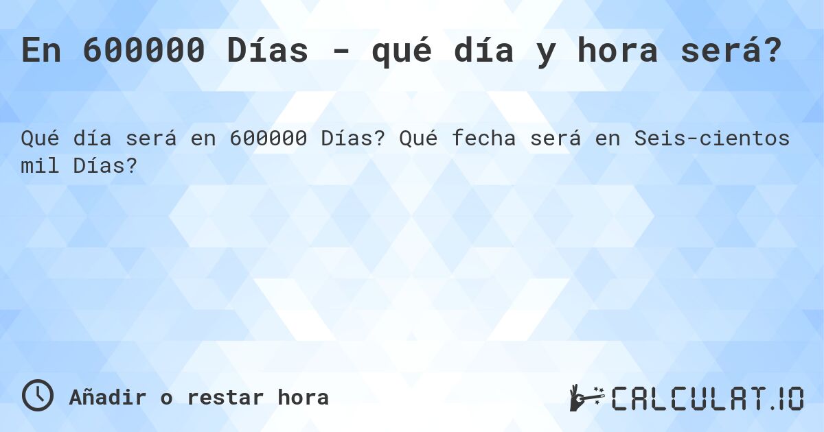 En 600000 Días - qué día y hora será?. Qué fecha será en Seiscientos mil Días?