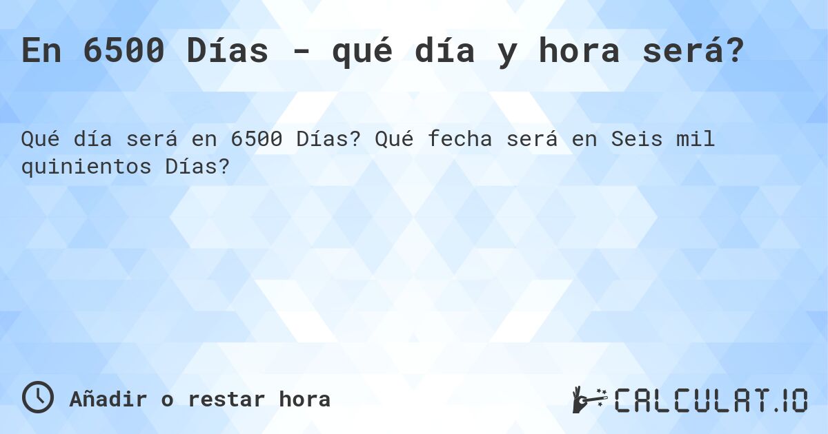 En 6500 Días - qué día y hora será?. Qué fecha será en Seis mil quinientos Días?