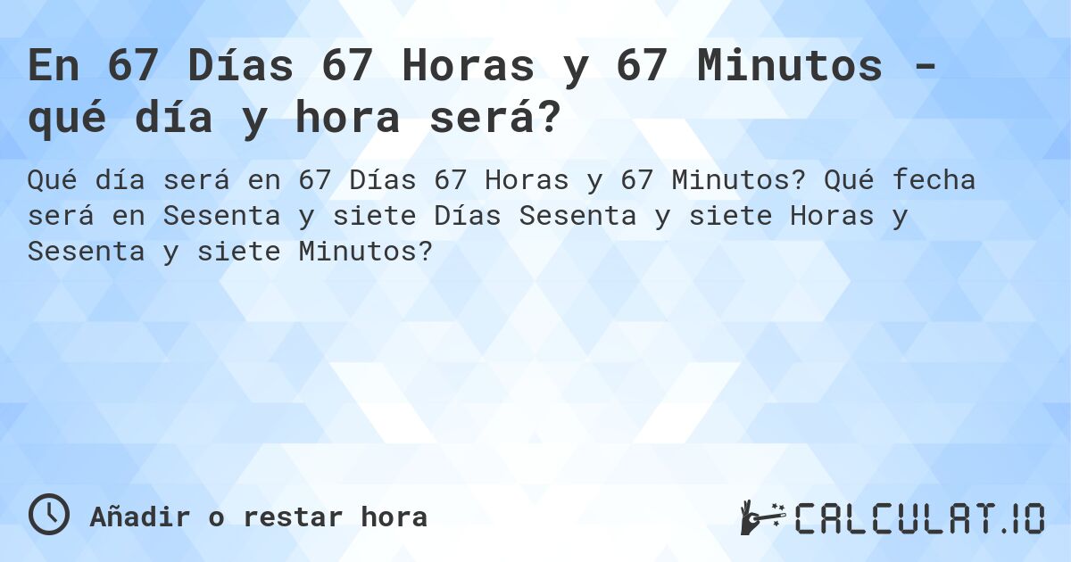 En 67 Días 67 Horas y 67 Minutos - qué día y hora será?. Qué fecha será en Sesenta y siete Días Sesenta y siete Horas y Sesenta y siete Minutos?