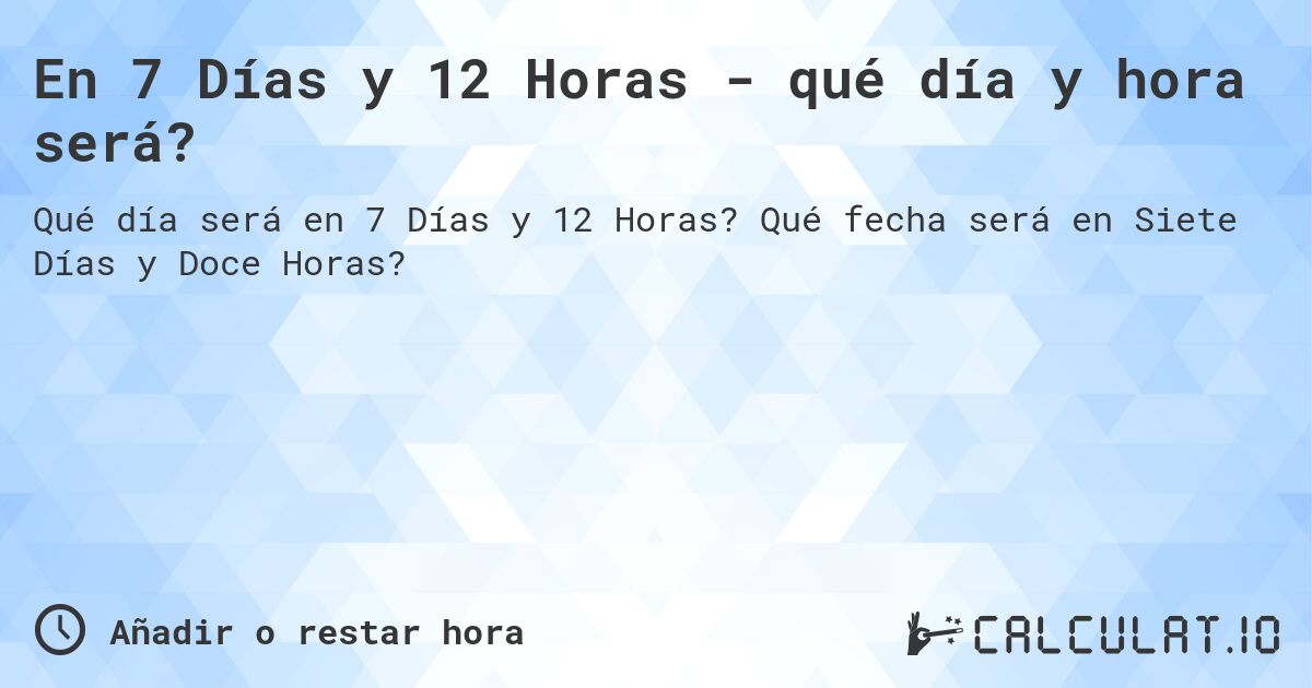 En 7 Días y 12 Horas - qué día y hora será?. Qué fecha será en Siete Días y Doce Horas?