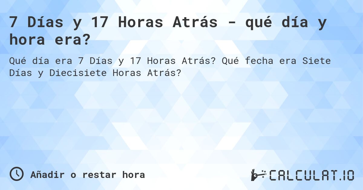 7 Días y 17 Horas Atrás - qué día y hora era?. Qué fecha era Siete Días y Diecisiete Horas Atrás?