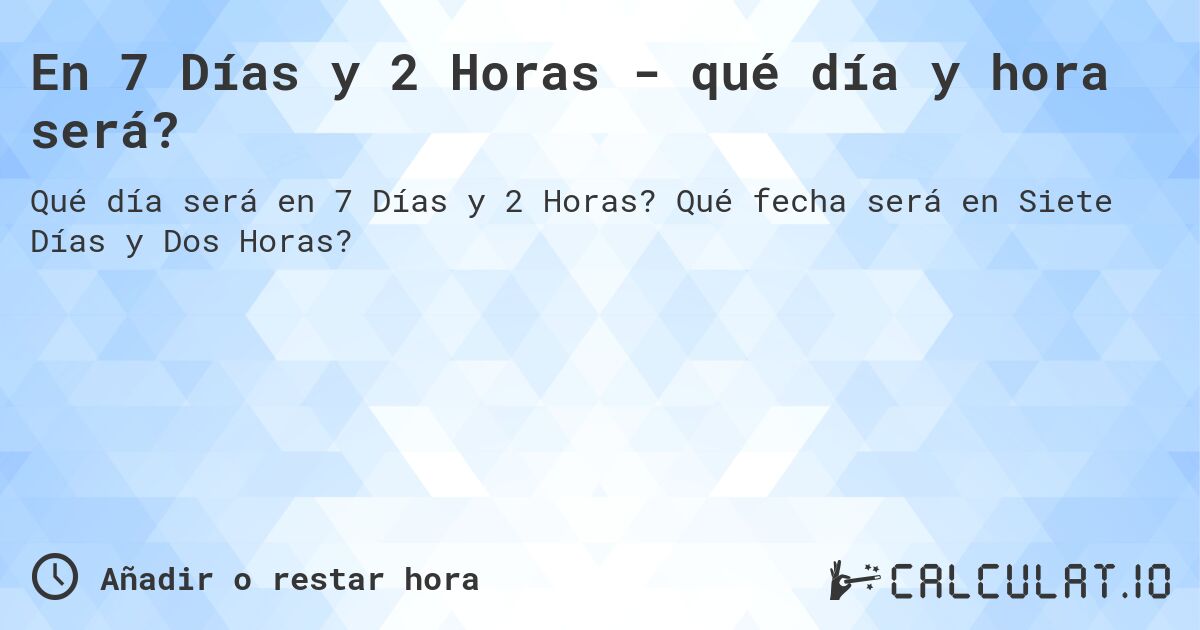 En 7 Días y 2 Horas - qué día y hora será?. Qué fecha será en Siete Días y Dos Horas?