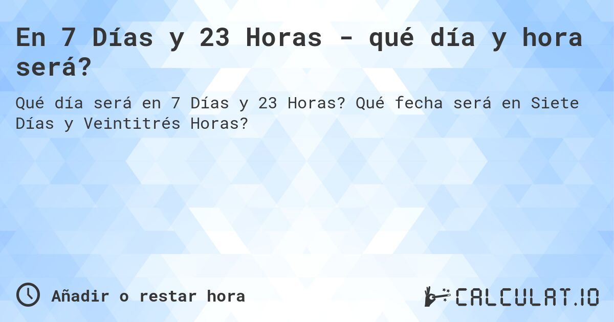 En 7 Días y 23 Horas - qué día y hora será?. Qué fecha será en Siete Días y Veintitrés Horas?