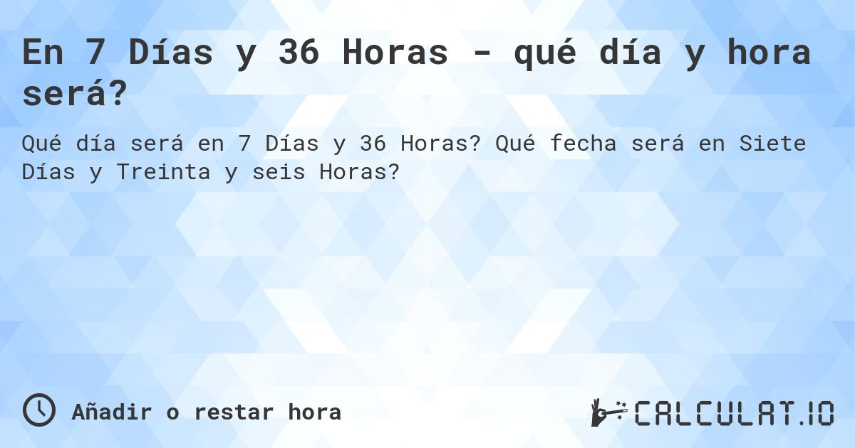 En 7 Días y 36 Horas - qué día y hora será?. Qué fecha será en Siete Días y Treinta y seis Horas?