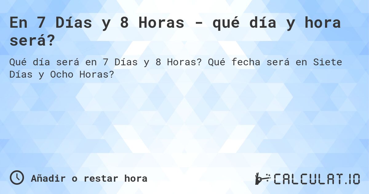 En 7 Días y 8 Horas - qué día y hora será?. Qué fecha será en Siete Días y Ocho Horas?