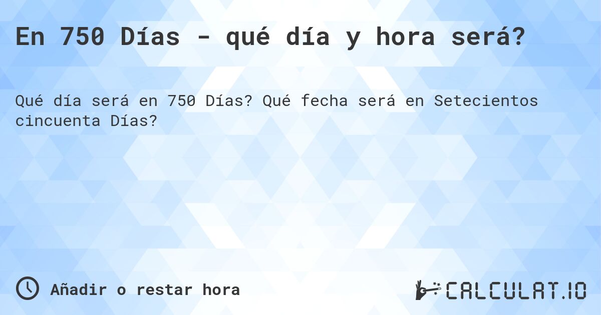 En 750 Días - qué día y hora será?. Qué fecha será en Setecientos cincuenta Días?