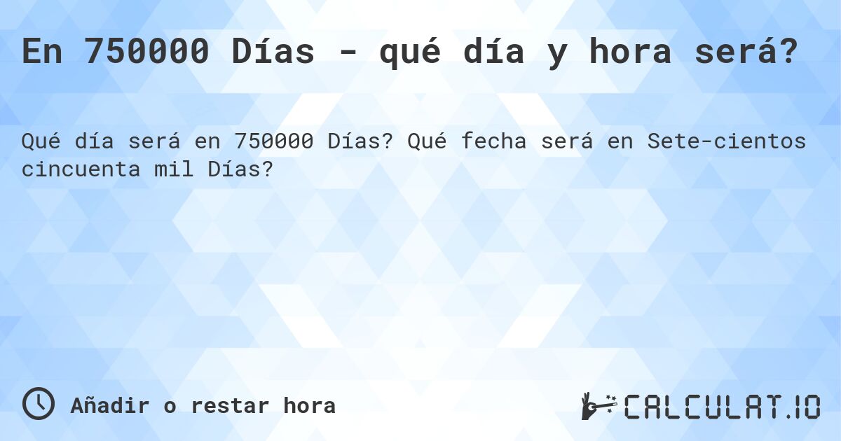 En 750000 Días - qué día y hora será?. Qué fecha será en Sete­cientos cincuenta mil Días?