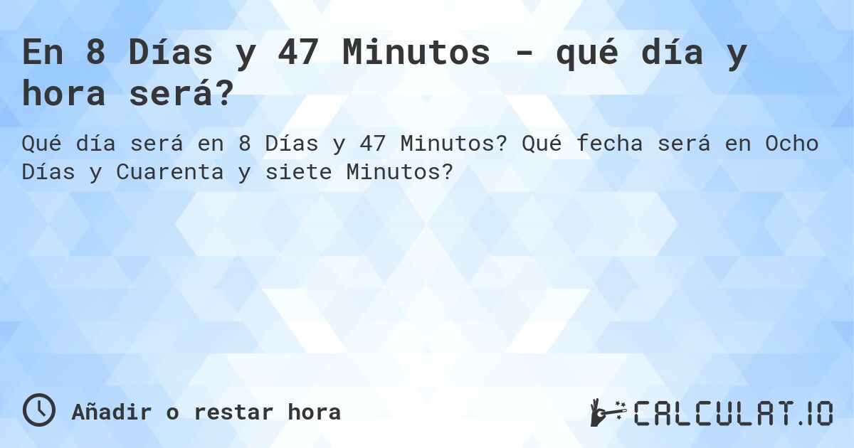 En 8 Días y 47 Minutos - qué día y hora será?. Qué fecha será en Ocho Días y Cuarenta y siete Minutos?