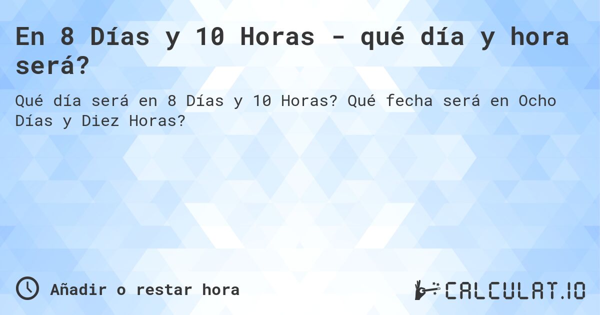 En 8 Días y 10 Horas - qué día y hora será?. Qué fecha será en Ocho Días y Diez Horas?