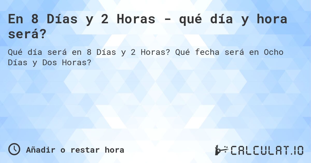 En 8 Días y 2 Horas - qué día y hora será?. Qué fecha será en Ocho Días y Dos Horas?