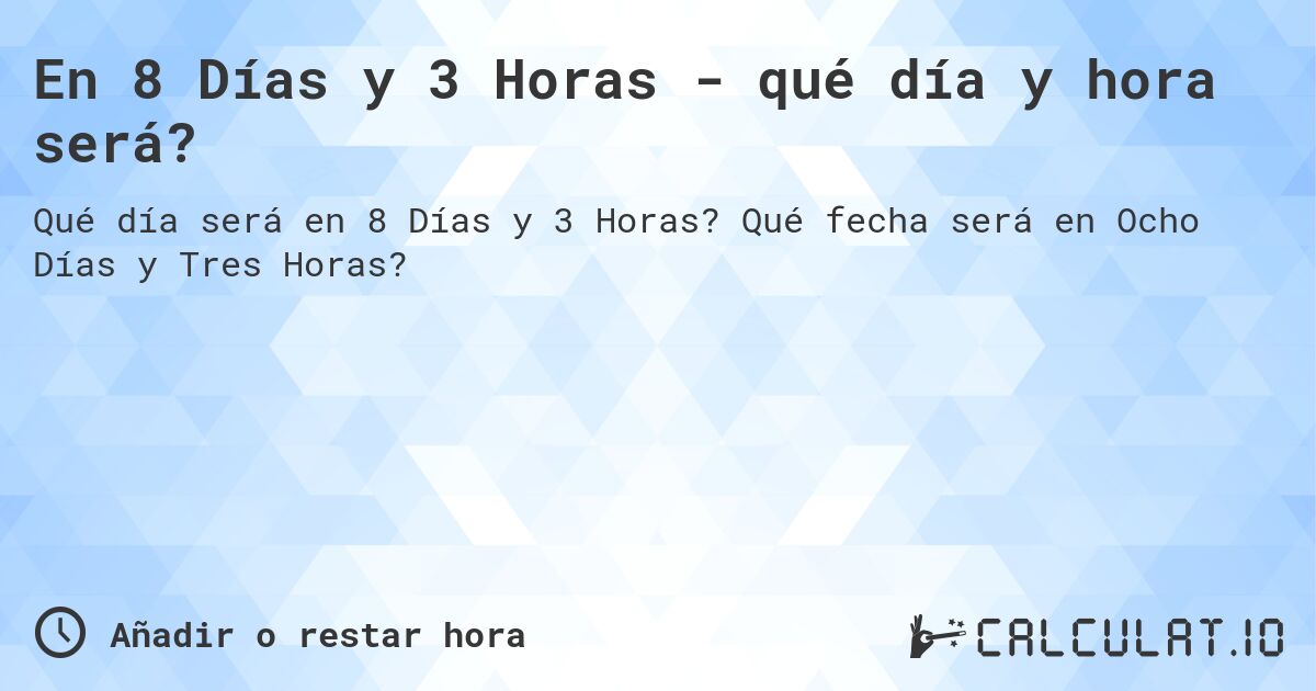 En 8 Días y 3 Horas - qué día y hora será?. Qué fecha será en Ocho Días y Tres Horas?