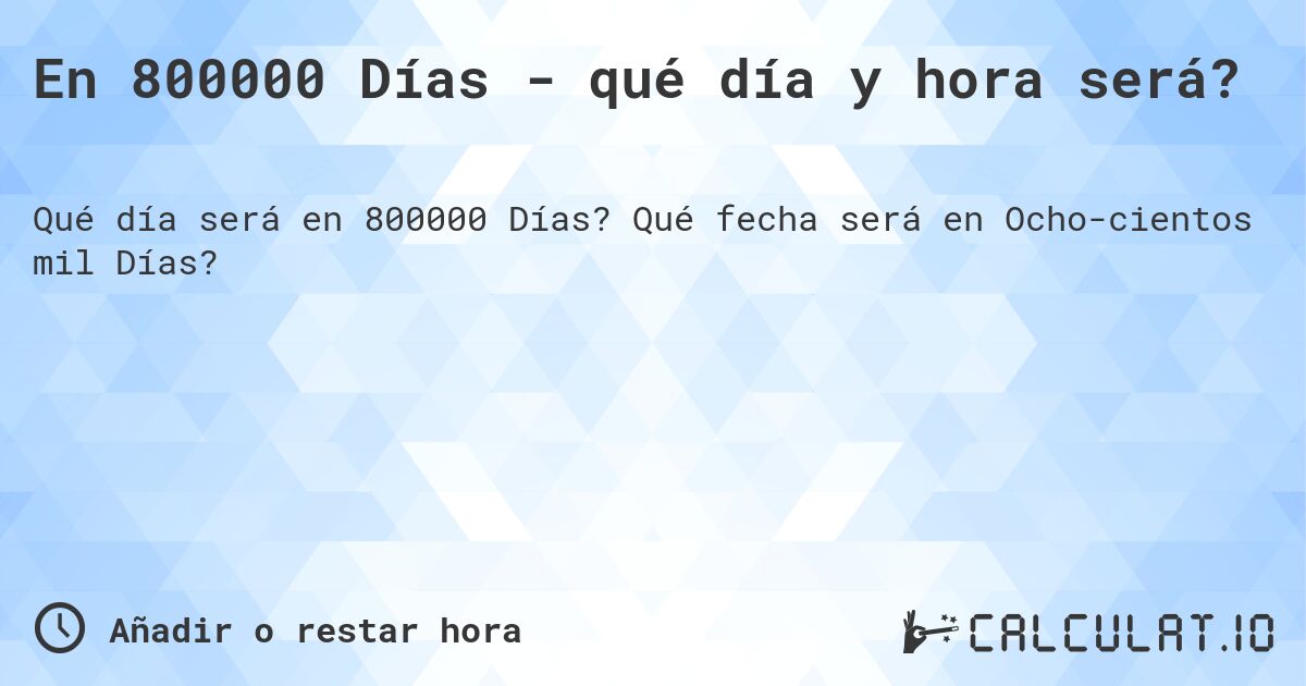 En 800000 Días - qué día y hora será?. Qué fecha será en Ochocientos mil Días?