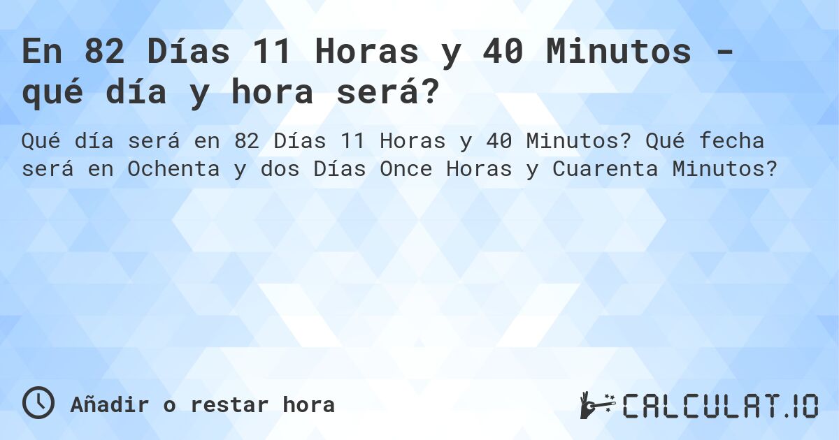 En 82 Días 11 Horas y 40 Minutos - qué día y hora será?. Qué fecha será en Ochenta y dos Días Once Horas y Cuarenta Minutos?