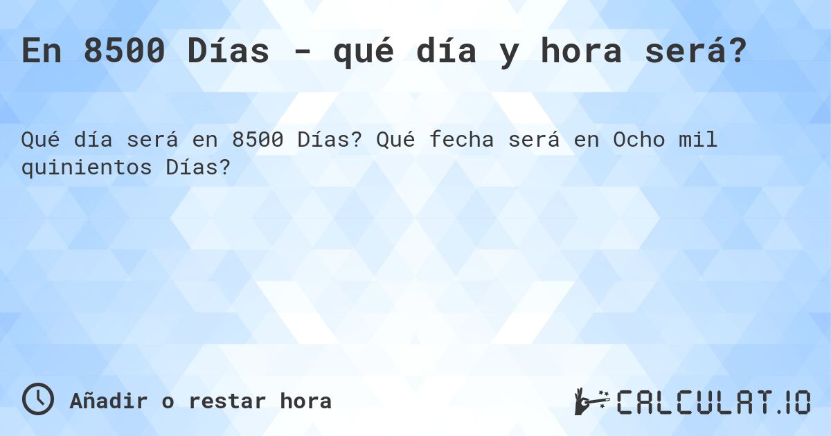 En 8500 Días - qué día y hora será?. Qué fecha será en Ocho mil quinientos Días?