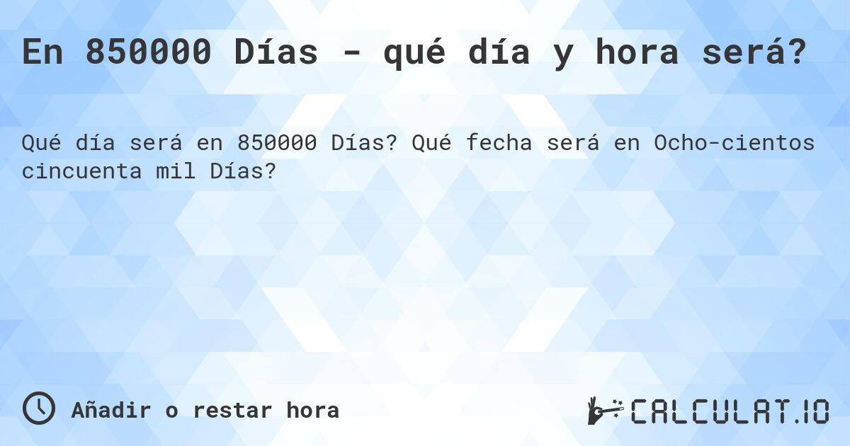En 850000 Días - qué día y hora será?. Qué fecha será en Ochocientos cincuenta mil Días?