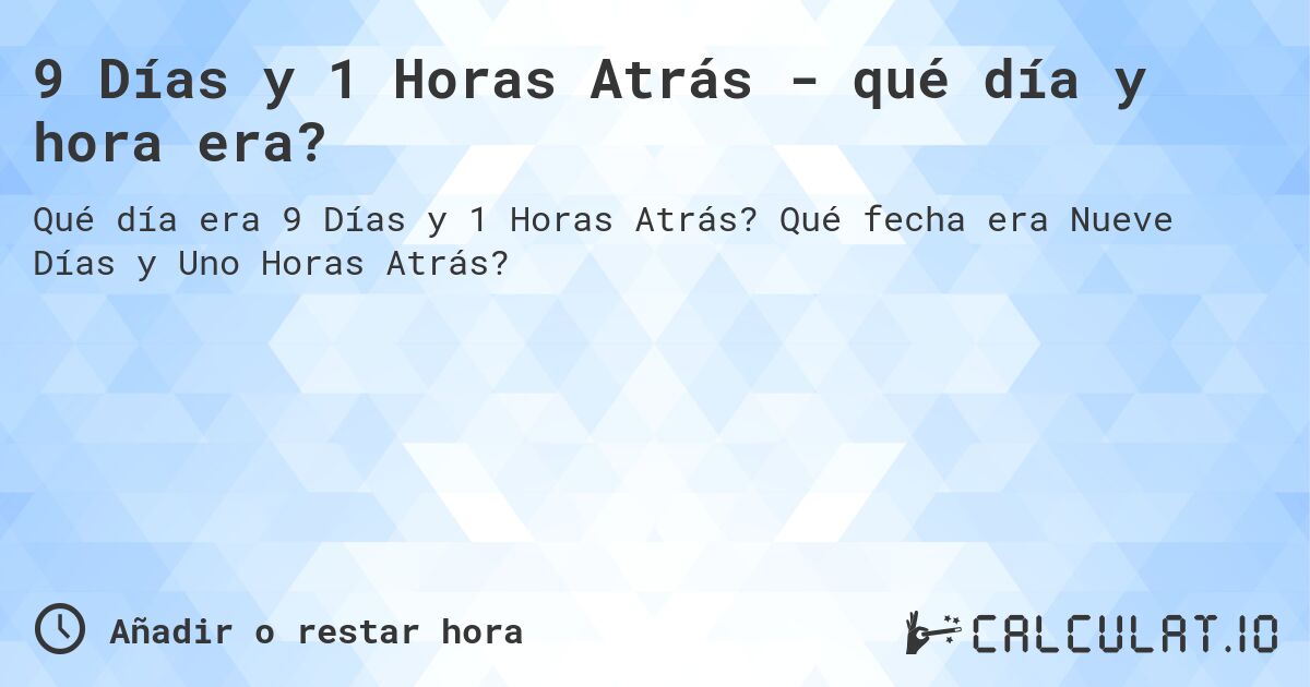 9 Días y 1 Horas Atrás - qué día y hora era?. Qué fecha era Nueve Días y Uno Horas Atrás?