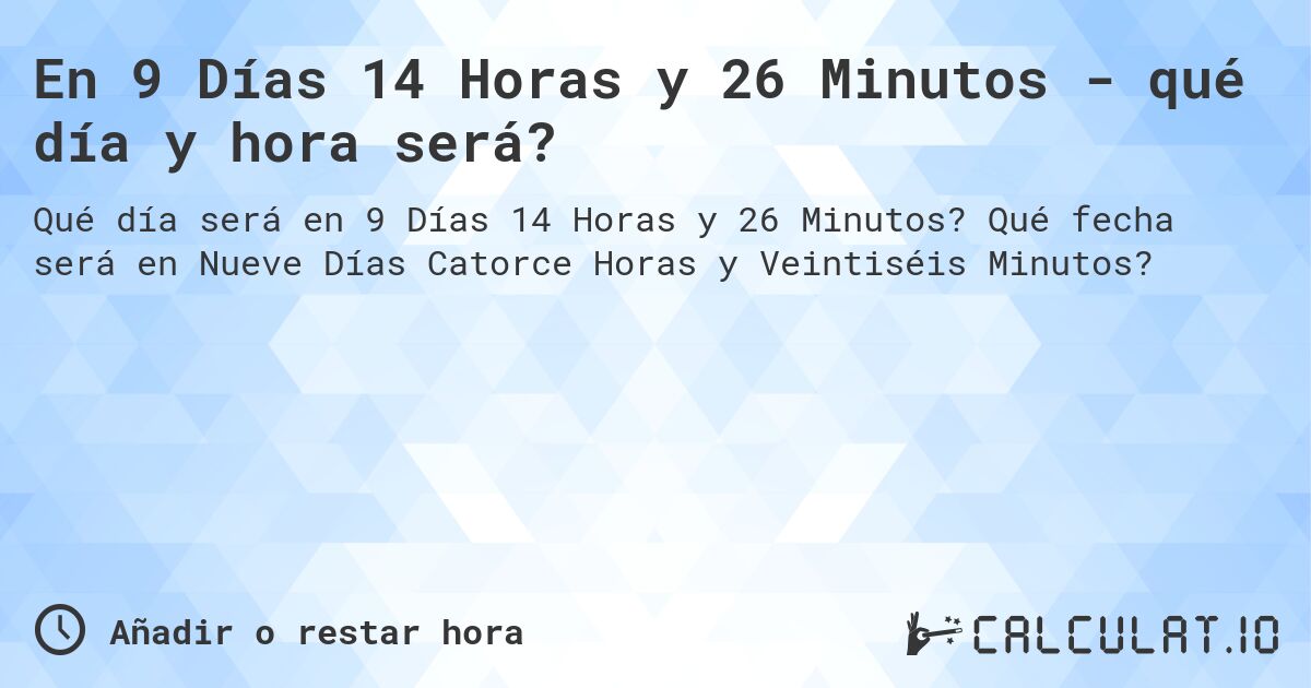 En 9 Días 14 Horas y 26 Minutos - qué día y hora será?. Qué fecha será en Nueve Días Catorce Horas y Veintiséis Minutos?