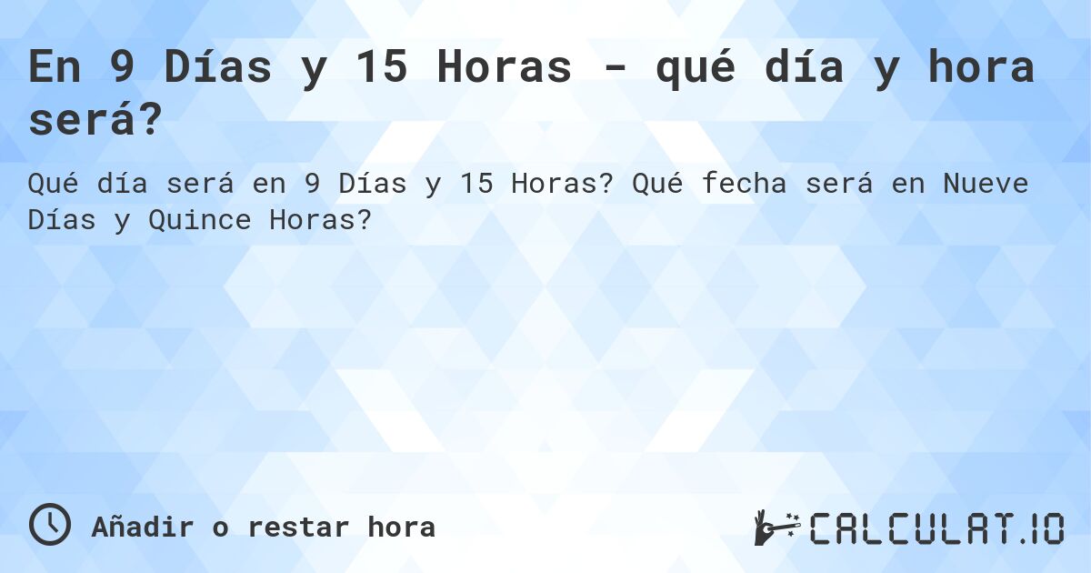En 9 Días y 15 Horas - qué día y hora será?. Qué fecha será en Nueve Días y Quince Horas?