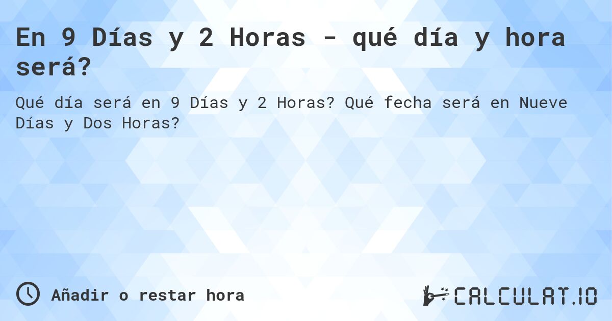En 9 Días y 2 Horas - qué día y hora será?. Qué fecha será en Nueve Días y Dos Horas?