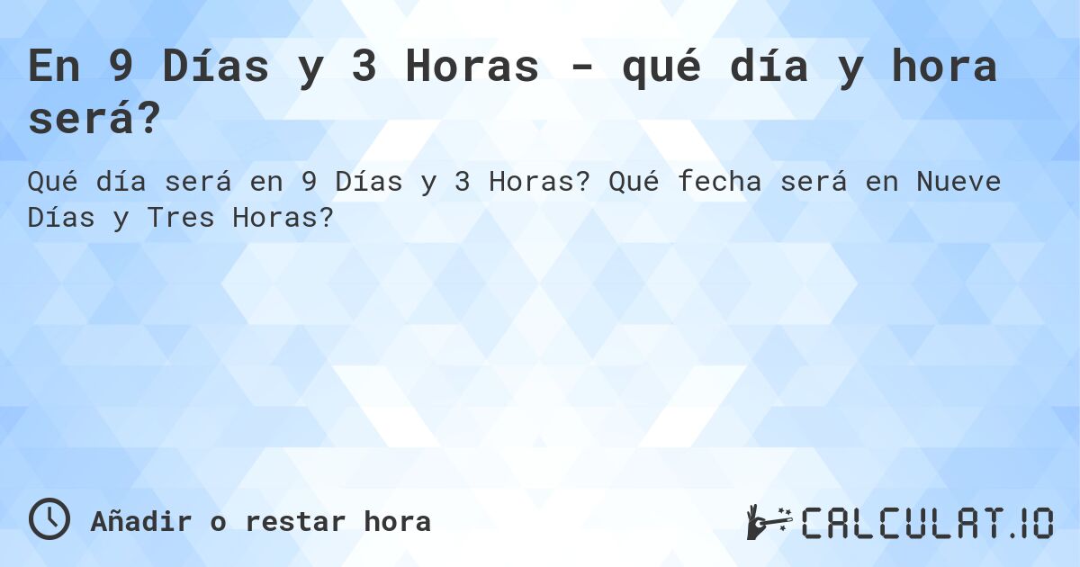 En 9 Días y 3 Horas - qué día y hora será?. Qué fecha será en Nueve Días y Tres Horas?