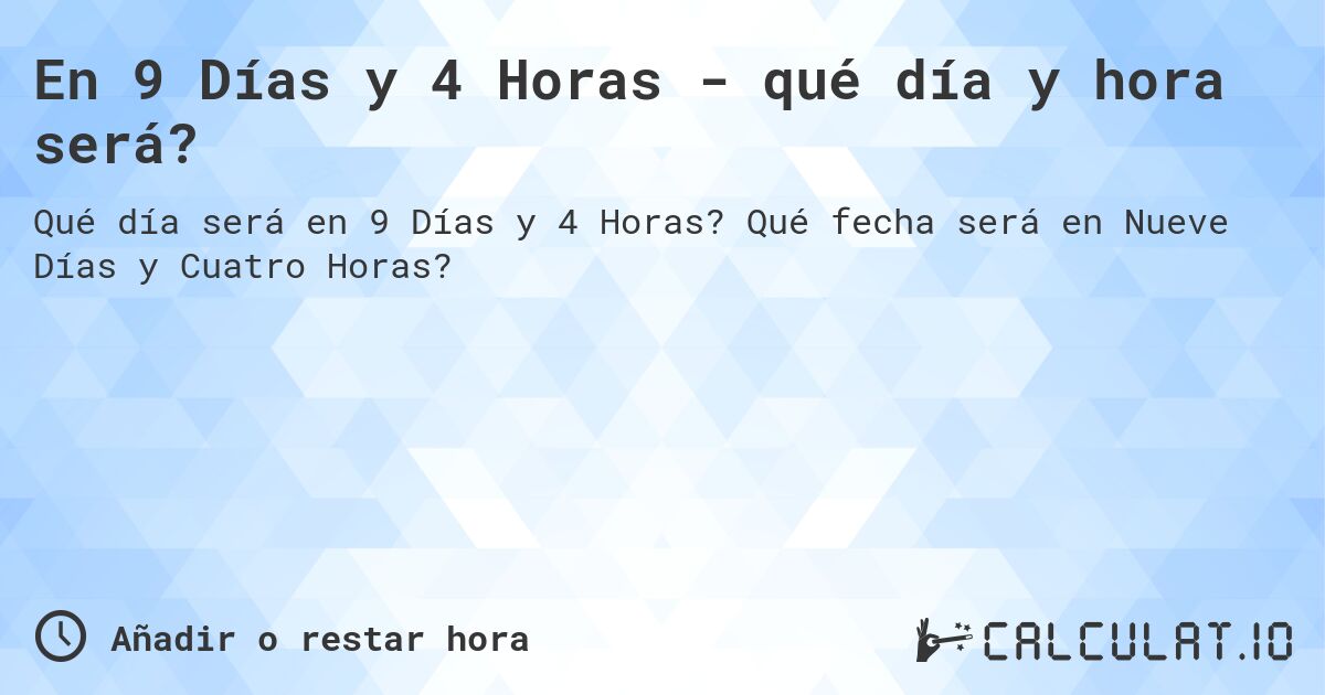 En 9 Días y 4 Horas - qué día y hora será?. Qué fecha será en Nueve Días y Cuatro Horas?