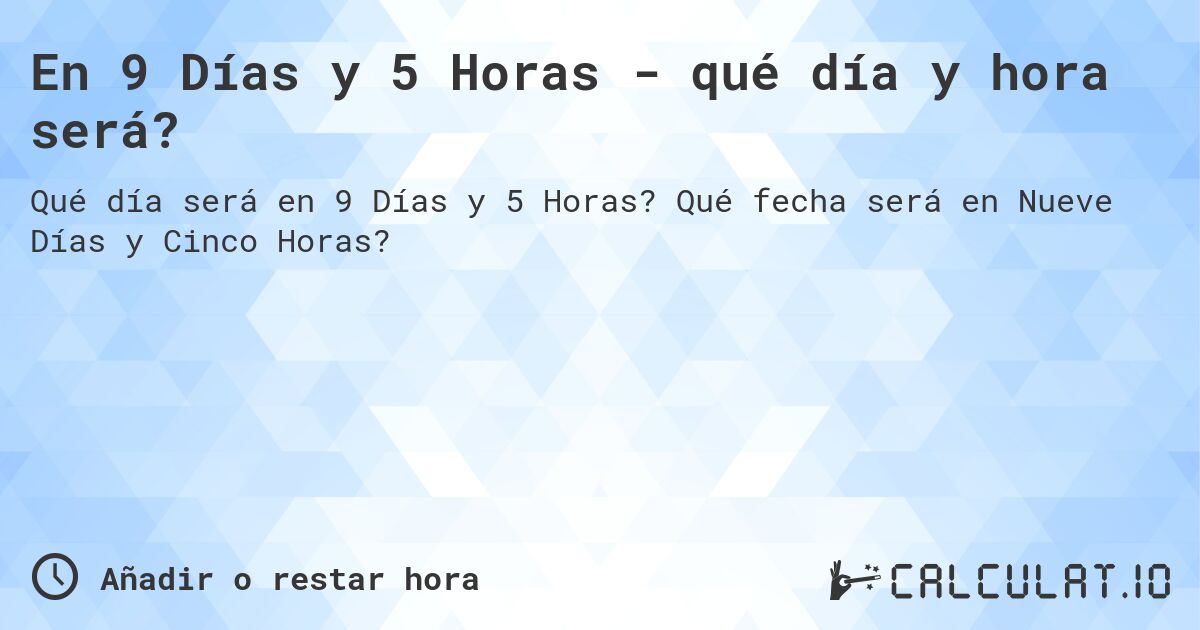 En 9 Días y 5 Horas - qué día y hora será?. Qué fecha será en Nueve Días y Cinco Horas?