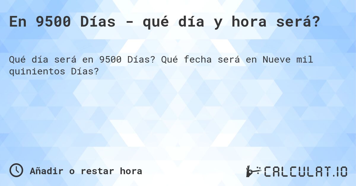 En 9500 Días - qué día y hora será?. Qué fecha será en Nueve mil quinientos Días?