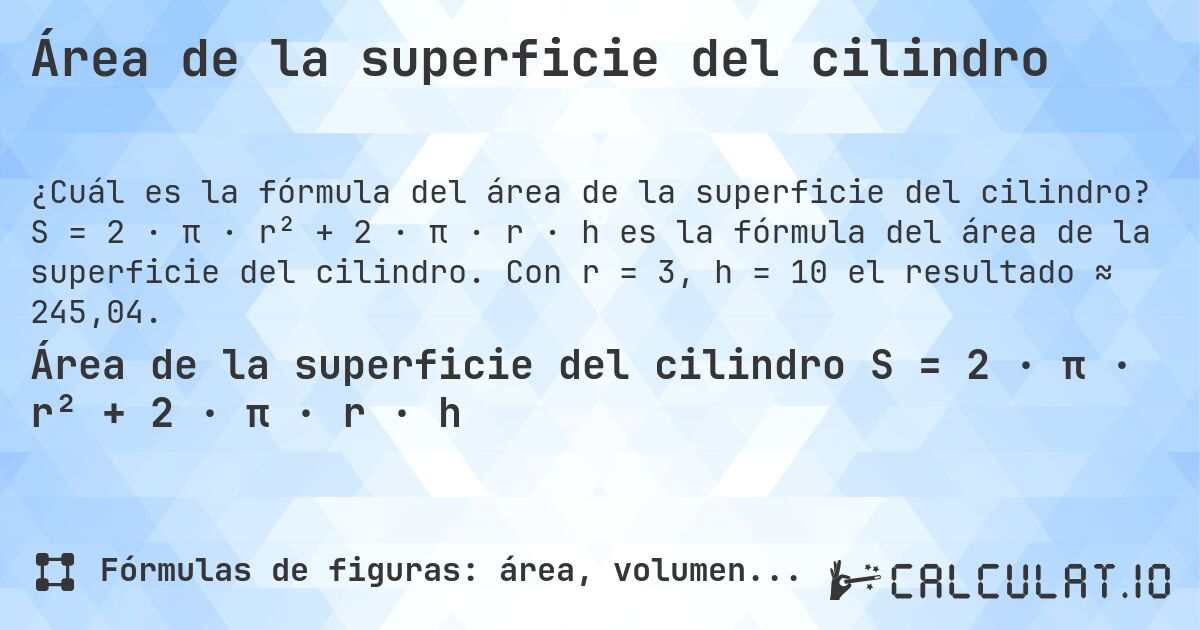 Área de la superficie del cilindro. S = 2 · π · r² + 2 · π · r · h es la fórmula del área de la superficie del cilindro. Con r = 3, h = 10 el resultado ≈ 245,04.
