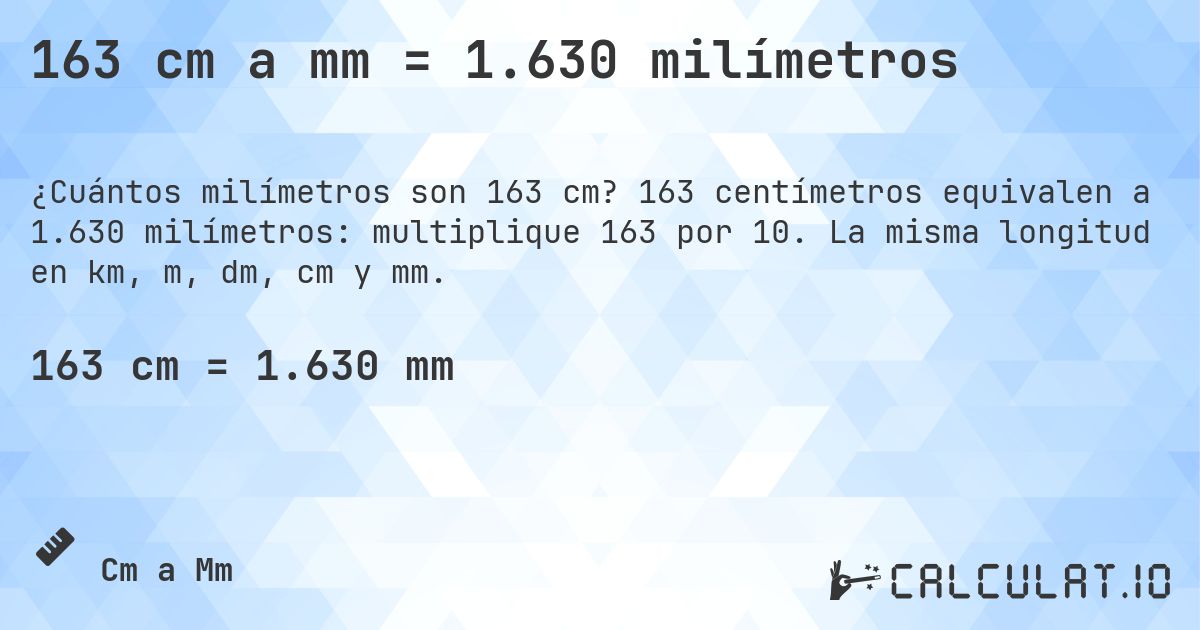 163 cm a mm = 1.630 milímetros. 163 centímetros equivalen a 1.630 milímetros: multiplique 163 por 10. La misma longitud en km, m, dm, cm y mm.