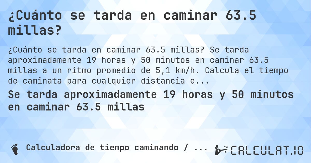 ¿Cuánto se tarda en caminar 63.5 millas?. Se tarda aproximadamente 19 horas y 50 minutos en caminar 63.5 millas a un ritmo promedio de 5,1 km/h. Calcula el tiempo de caminata para cualquier distancia en millas.