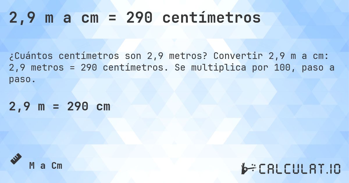 2,9 m a cm = 290 centímetros. Convertir 2,9 m a cm: 2,9 metros = 290 centímetros. Se multiplica por 100, paso a paso.