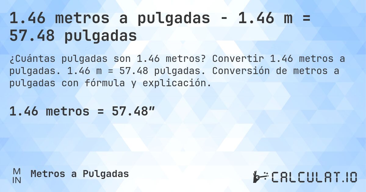 1.46 metros a pulgadas - 1.46 m = 57.48 pulgadas. Convertir 1.46 metros a pulgadas. 1.46 m = 57.48 pulgadas. Conversión de metros a pulgadas con fórmula y explicación.