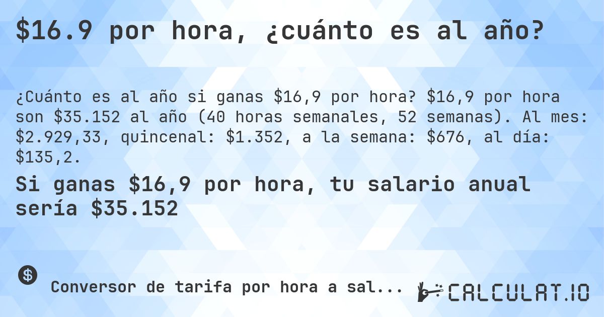 $16.9 por hora, ¿cuánto es al año?. $16,9 por hora son $35.152 al año (40 horas semanales, 52 semanas). Al mes: $2.929,33, quincenal: $1.352, a la semana: $676, al día: $135,2.