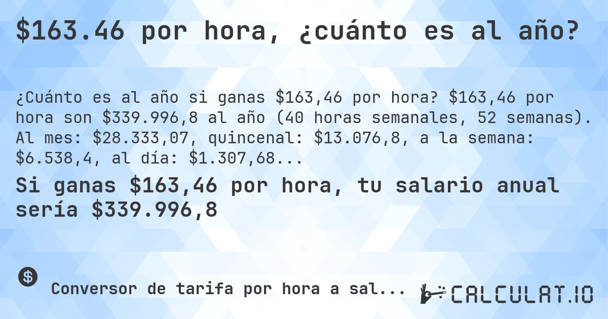 $163.46 por hora, ¿cuánto es al año?. $163,46 por hora son $339.996,8 al año (40 horas semanales, 52 semanas). Al mes: $28.333,07, quincenal: $13.076,8, a la semana: $6.538,4, al día: $1.307,68.