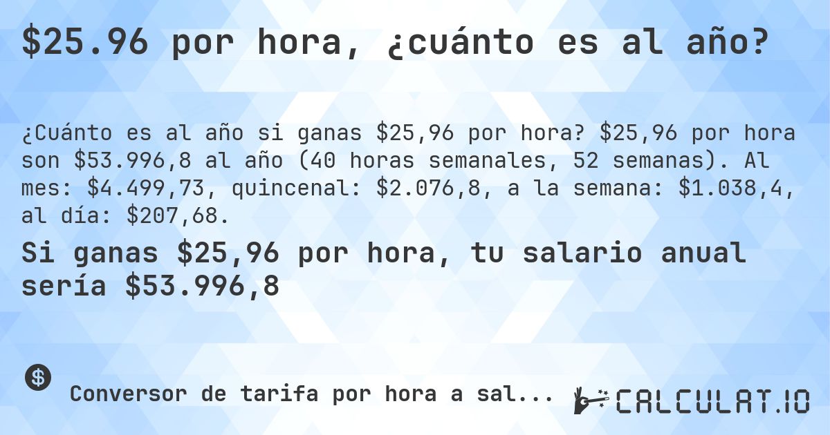 $25.96 por hora, ¿cuánto es al año?. $25,96 por hora son $53.996,8 al año (40 horas semanales, 52 semanas). Al mes: $4.499,73, quincenal: $2.076,8, a la semana: $1.038,4, al día: $207,68.