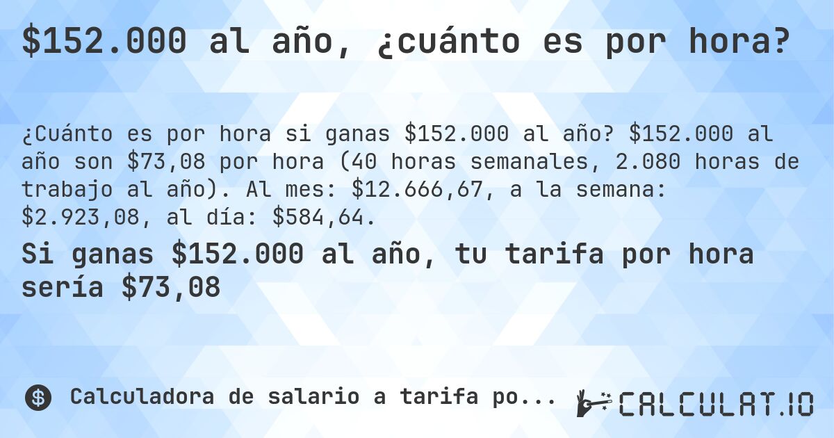 $152.000 al año, ¿cuánto es por hora?. $152.000 al año son $73,08 por hora (40 horas semanales, 2.080 horas de trabajo al año). Al mes: $12.666,67, a la semana: $2.923,08, al día: $584,64.