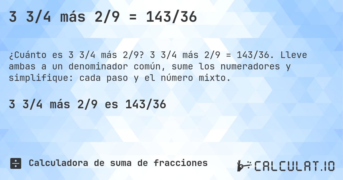 3 3/4 más 2/9 = 143/36. 3 3/4 más 2/9 = 143/36. Lleve ambas a un denominador común, sume los numeradores y simplifique: cada paso y el número mixto.