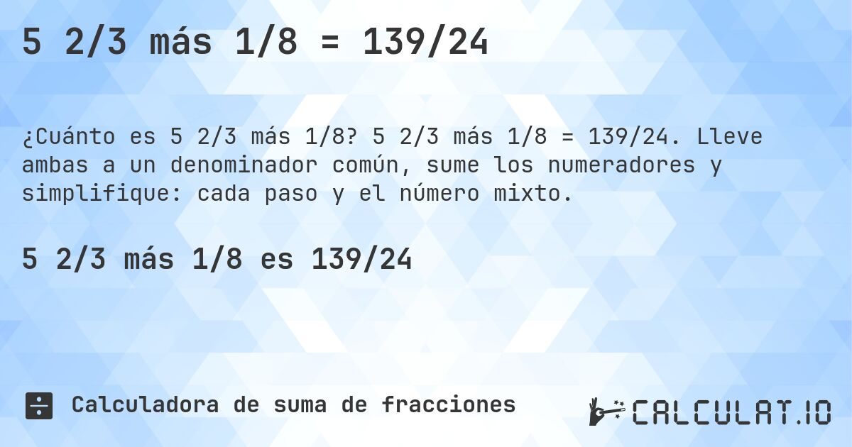 5 2/3 más 1/8 = 139/24. 5 2/3 más 1/8 = 139/24. Lleve ambas a un denominador común, sume los numeradores y simplifique: cada paso y el número mixto.