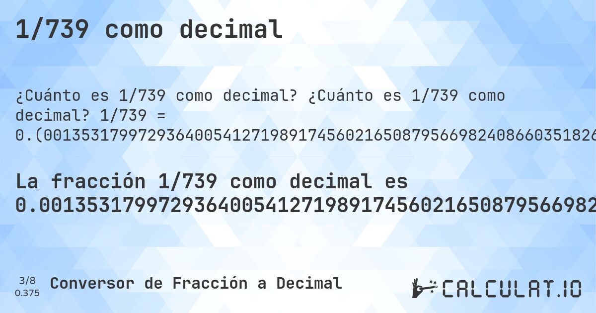 1/739 como decimal. ¿Cuánto es 1/739 como decimal? 1/739 = 0.(001353179972936400541271989174560216508795669824086603518267929634641407307171853856562922868741542625169147496617050067658998646820027063599458728010825439783491204330175913396481732070365358592692828146143437077131258457374830852503382949932341). Conversión paso a paso de fracción a decimal con detección de decimales periódicos.