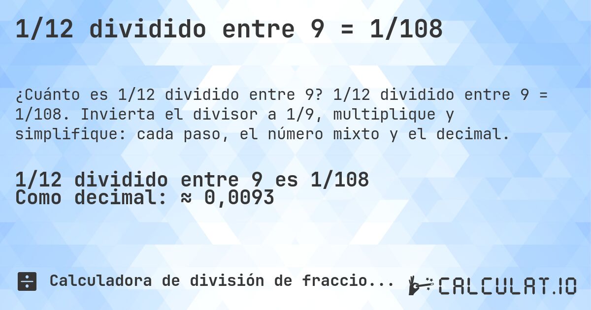 1/12 dividido entre 9 = 1/108. 1/12 dividido entre 9 = 1/108. Invierta el divisor a 1/9, multiplique y simplifique: cada paso, el número mixto y el decimal.