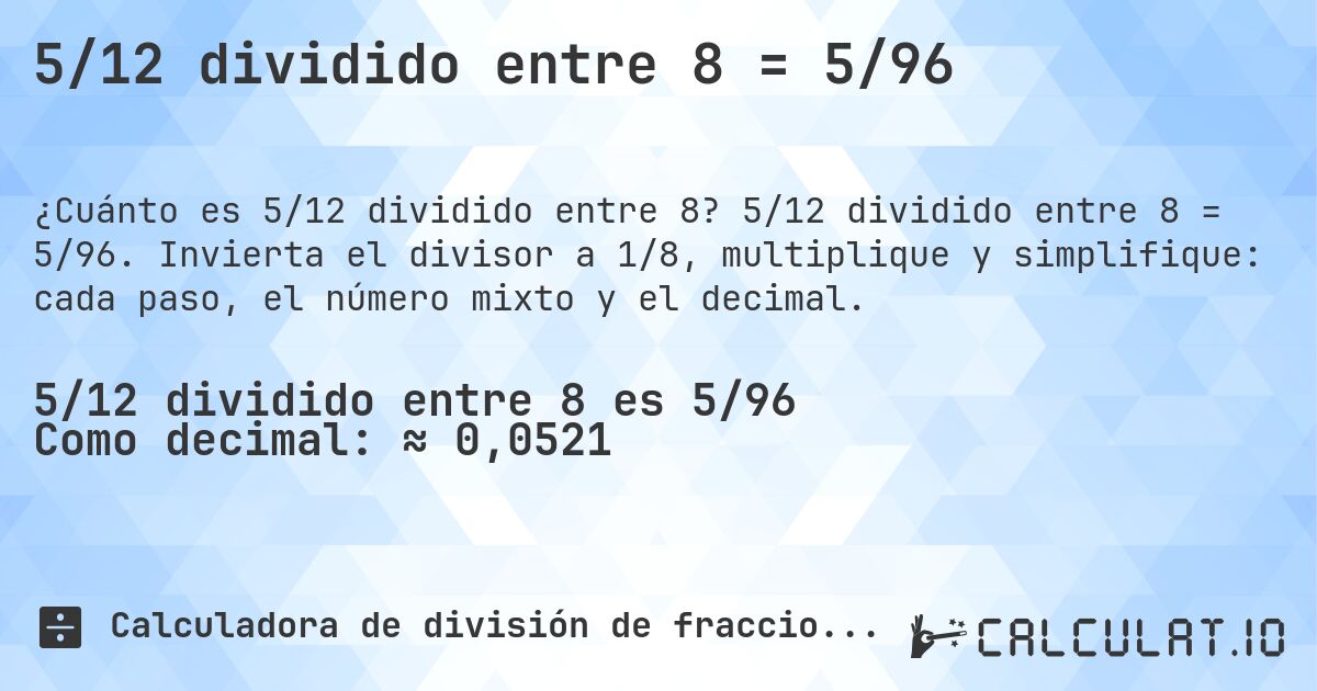 5/12 dividido entre 8 = 5/96. 5/12 dividido entre 8 = 5/96. Invierta el divisor a 1/8, multiplique y simplifique: cada paso, el número mixto y el decimal.