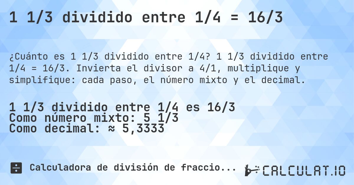 1 1/3 dividido entre 1/4 = 16/3. 1 1/3 dividido entre 1/4 = 16/3. Invierta el divisor a 4/1, multiplique y simplifique: cada paso, el número mixto y el decimal.