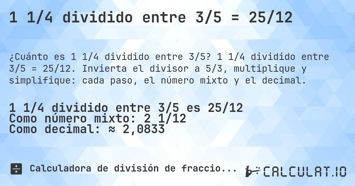 1 1/4 dividido entre 3/5 = 25/12. 1 1/4 dividido entre 3/5 = 25/12. Invierta el divisor a 5/3, multiplique y simplifique: cada paso, el número mixto y el decimal.