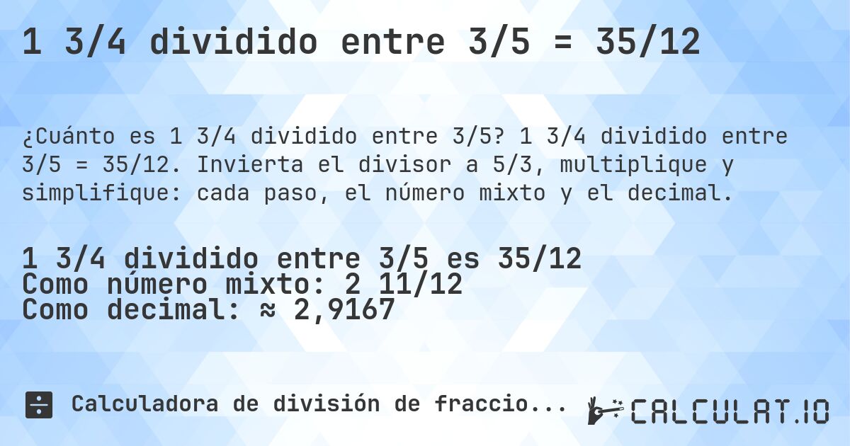 1 3/4 dividido entre 3/5 = 35/12. 1 3/4 dividido entre 3/5 = 35/12. Invierta el divisor a 5/3, multiplique y simplifique: cada paso, el número mixto y el decimal.