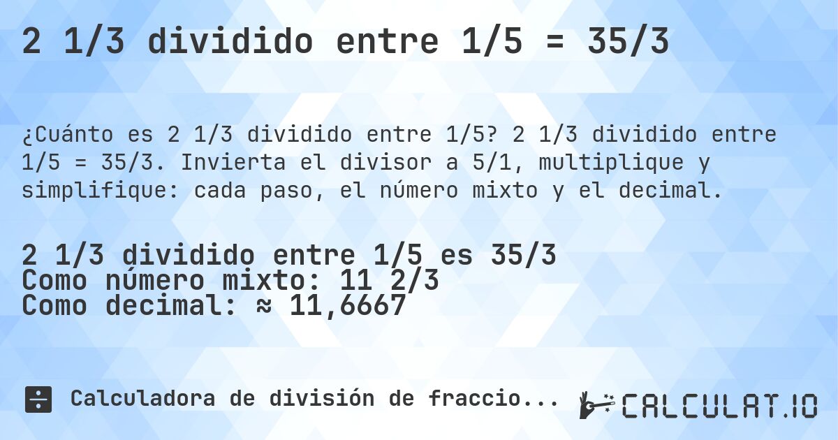 2 1/3 dividido entre 1/5 = 35/3. 2 1/3 dividido entre 1/5 = 35/3. Invierta el divisor a 5/1, multiplique y simplifique: cada paso, el número mixto y el decimal.