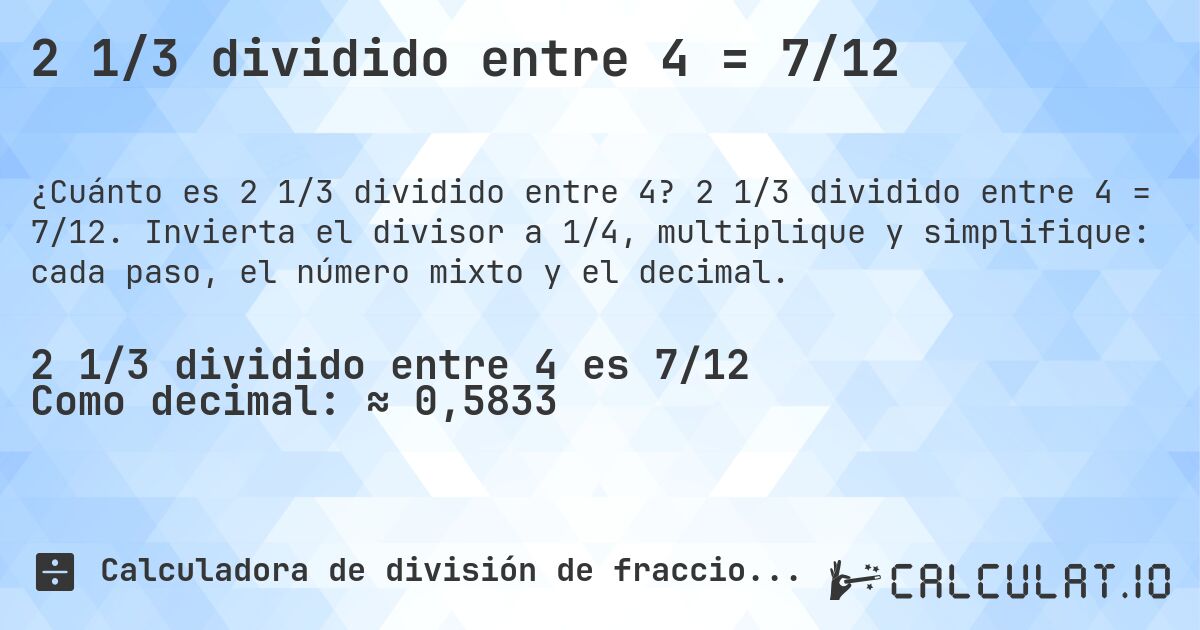 2 1/3 dividido entre 4 = 7/12. 2 1/3 dividido entre 4 = 7/12. Invierta el divisor a 1/4, multiplique y simplifique: cada paso, el número mixto y el decimal.